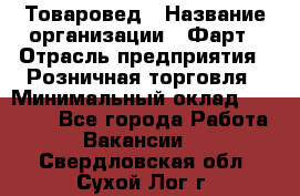 Товаровед › Название организации ­ Фарт › Отрасль предприятия ­ Розничная торговля › Минимальный оклад ­ 15 000 - Все города Работа » Вакансии   . Свердловская обл.,Сухой Лог г.